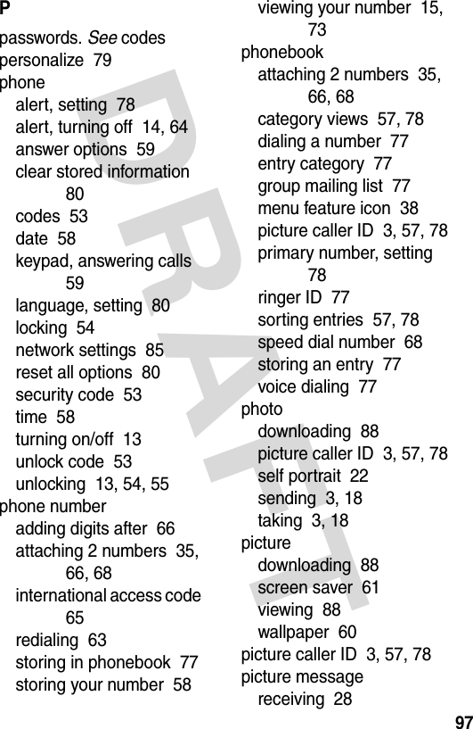 DRAFT 97Ppasswords. See codespersonalize  79phonealert, setting  78alert, turning off  14, 64answer options  59clear stored information  80codes  53date  58keypad, answering calls  59language, setting  80locking  54network settings  85reset all options  80security code  53time  58turning on/off  13unlock code  53unlocking  13, 54, 55phone numberadding digits after  66attaching 2 numbers  35, 66, 68international access code  65redialing  63storing in phonebook  77storing your number  58viewing your number  15, 73phonebookattaching 2 numbers  35, 66, 68category views  57, 78dialing a number  77entry category  77group mailing list  77menu feature icon  38picture caller ID  3, 57, 78primary number, setting  78ringer ID  77sorting entries  57, 78speed dial number  68storing an entry  77voice dialing  77photodownloading  88picture caller ID  3, 57, 78self portrait  22sending  3, 18taking  3, 18picturedownloading  88screen saver  61viewing  88wallpaper  60picture caller ID  3, 57, 78picture messagereceiving  28