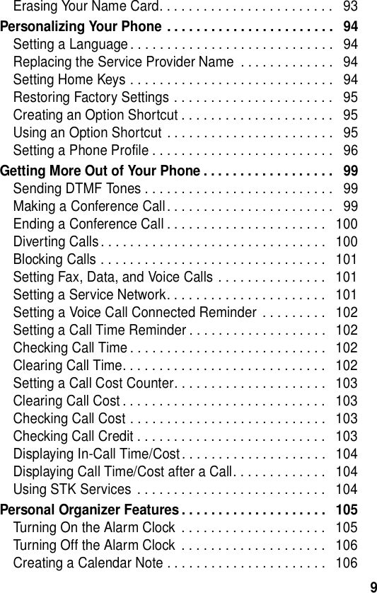  9Erasing Your Name Card. . . . . . . . . . . . . . . . . . . . . . . .   93Personalizing Your Phone . . . . . . . . . . . . . . . . . . . . . . .   94Setting a Language . . . . . . . . . . . . . . . . . . . . . . . . . . . .   94Replacing the Service Provider Name  . . . . . . . . . . . . .   94Setting Home Keys . . . . . . . . . . . . . . . . . . . . . . . . . . . .   94Restoring Factory Settings . . . . . . . . . . . . . . . . . . . . . .   95Creating an Option Shortcut . . . . . . . . . . . . . . . . . . . . .   95Using an Option Shortcut . . . . . . . . . . . . . . . . . . . . . . .   95Setting a Phone Profile . . . . . . . . . . . . . . . . . . . . . . . . .   96Getting More Out of Your Phone . . . . . . . . . . . . . . . . . .   99Sending DTMF Tones . . . . . . . . . . . . . . . . . . . . . . . . . .   99Making a Conference Call. . . . . . . . . . . . . . . . . . . . . . .   99Ending a Conference Call . . . . . . . . . . . . . . . . . . . . . .   100Diverting Calls. . . . . . . . . . . . . . . . . . . . . . . . . . . . . . .   100Blocking Calls . . . . . . . . . . . . . . . . . . . . . . . . . . . . . . .   101Setting Fax, Data, and Voice Calls . . . . . . . . . . . . . . .   101Setting a Service Network. . . . . . . . . . . . . . . . . . . . . .   101Setting a Voice Call Connected Reminder  . . . . . . . . .   102Setting a Call Time Reminder . . . . . . . . . . . . . . . . . . .   102Checking Call Time . . . . . . . . . . . . . . . . . . . . . . . . . . .   102Clearing Call Time. . . . . . . . . . . . . . . . . . . . . . . . . . . .   102Setting a Call Cost Counter. . . . . . . . . . . . . . . . . . . . .   103Clearing Call Cost . . . . . . . . . . . . . . . . . . . . . . . . . . . .   103Checking Call Cost . . . . . . . . . . . . . . . . . . . . . . . . . . .   103Checking Call Credit . . . . . . . . . . . . . . . . . . . . . . . . . .   103Displaying In-Call Time/Cost . . . . . . . . . . . . . . . . . . . .   104Displaying Call Time/Cost after a Call. . . . . . . . . . . . .   104Using STK Services  . . . . . . . . . . . . . . . . . . . . . . . . . .   104Personal Organizer Features . . . . . . . . . . . . . . . . . . . .   105Turning On the Alarm Clock  . . . . . . . . . . . . . . . . . . . .   105Turning Off the Alarm Clock  . . . . . . . . . . . . . . . . . . . .   106Creating a Calendar Note . . . . . . . . . . . . . . . . . . . . . .   106