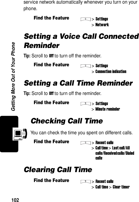  Getting More Out of Your Phone102service network automatically whenever you turn on your phone.Setting a Voice Call Connected ReminderTip: Scroll to Off to turn off the reminder.Setting a Call Time ReminderTip: Scroll to Off to turn off the reminder.Checking Call TimeYou can check the time you spent on different calls.Clearing Call TimeFind the Feature&gt;Settings&gt;NetworkFind the Feature&gt;Settings&gt;Connection indicationFind the Feature&gt;Settings&gt;Minute reminderFind the Feature&gt;Recent calls&gt;Call time &gt;Last call/All calls/Received calls/Dialed callsFind the Feature&gt;Recent calls&gt;Call time &gt;Clear timer