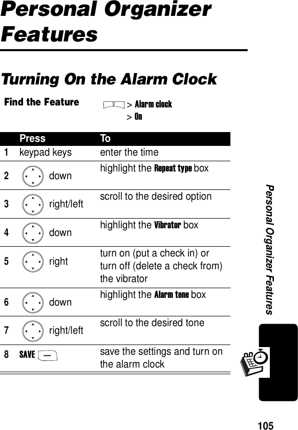  105Personal Organizer FeaturesPersonal Organizer FeaturesTurning On the Alarm ClockFind the Feature&gt;Alarm clock&gt;OnPress To1keypad keys enter the time2 down highlight the Repeat type box3 right/left scroll to the desired option4 down highlight the Vibrator box5 right turn on (put a check in) or turn off (delete a check from) the vibrator6 down highlight the Alarm tone box7 right/left scroll to the desired tone8SAVEsave the settings and turn on the alarm clock