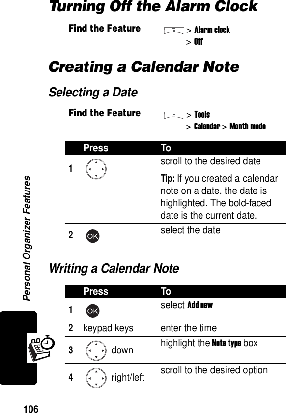  Personal Organizer Features106Turning Off the Alarm ClockCreating a Calendar NoteSelecting a DateWriting a Calendar NoteFind the Feature&gt;Alarm clock&gt;OffFind the Feature&gt;Tools&gt;Calendar &gt; Month modePress To1scroll to the desired dateTip: If you created a calendar note on a date, the date is highlighted. The bold-faced date is the current date.2select the datePress To1select Add new2keypad keys enter the time3 down highlight the Note type box4 right/left scroll to the desired option