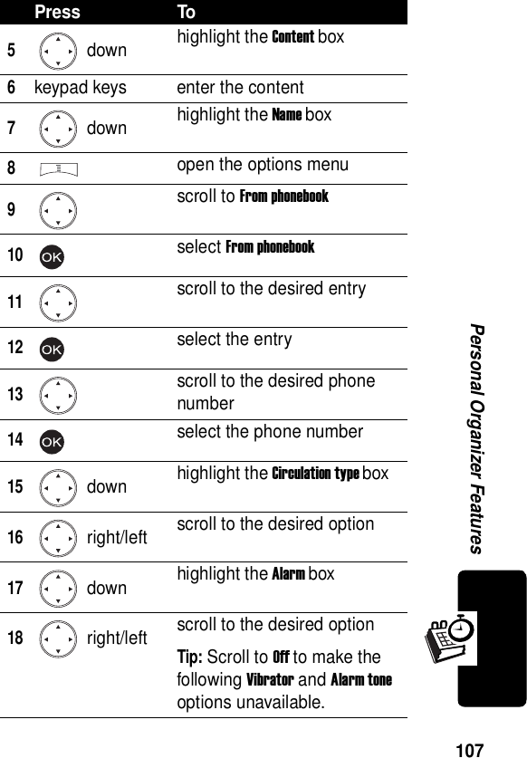  107Personal Organizer Features5 down highlight the Content box6keypad keys enter the content7 down highlight the Name box8open the options menu9scroll to From phonebook10select From phonebook11scroll to the desired entry12select the entry13scroll to the desired phone number14select the phone number15 down highlight the Circulation type box16 right/left scroll to the desired option17 down highlight the Alarm box18 right/left scroll to the desired optionTip: Scroll to Off to make the following Vibrator and Alarm tone options unavailable.Press To