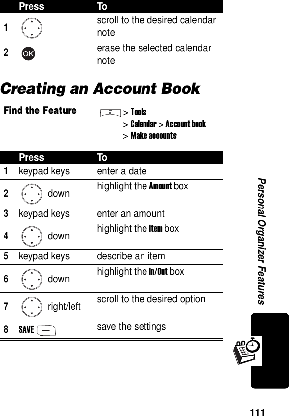  111Personal Organizer FeaturesCreating an Account BookPress To1scroll to the desired calendar note2erase the selected calendar noteFind the Feature&gt;Tools&gt;Calendar &gt; Account book&gt; Make accountsPress To1keypad keys enter a date2 down highlight the Amount box3keypad keys enter an amount4 down highlight the Item box5keypad keys describe an item6 down highlight the In/Out box7 right/left scroll to the desired option8SAVEsave the settings