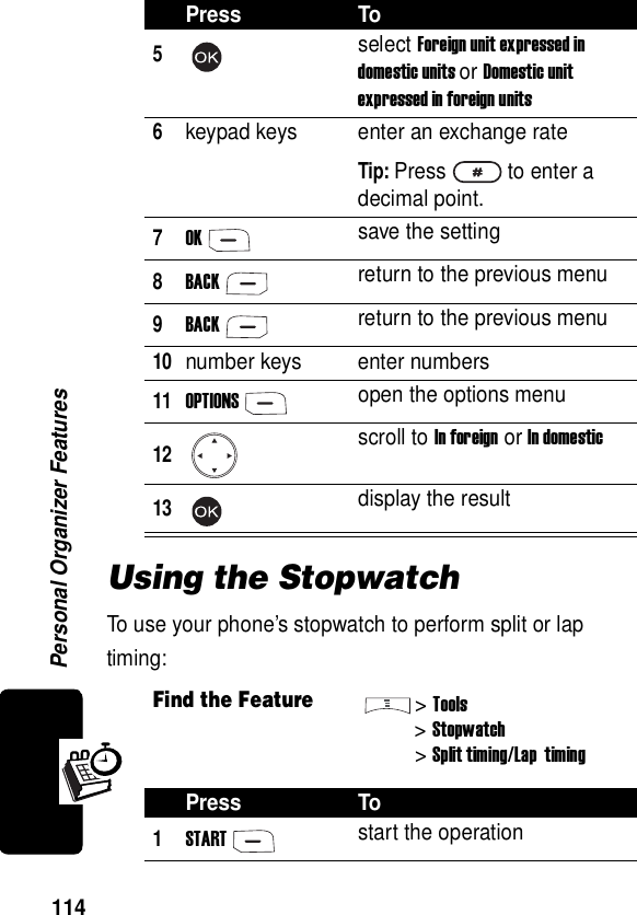  Personal Organizer Features114Using the StopwatchTo use your phone’s stopwatch to perform split or lap timing:5select Foreign unit expressed in domestic units or Domestic unit expressed in foreign units6keypad keys enter an exchange rateTip: Press to enter a decimal point.7OKsave the setting8BACKreturn to the previous menu9BACKreturn to the previous menu10number keys enter numbers11OPTIONSopen the options menu12scroll to In foreign or In domestic13display the resultFind the Feature&gt;Tools&gt;Stopwatch&gt;Split timing/Lap  timingPress To1STARTstart the operationPress To