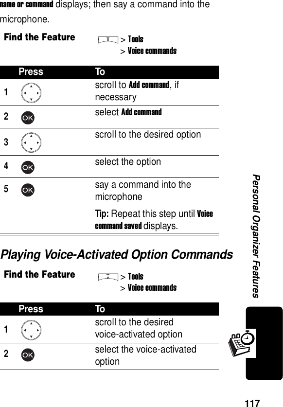  117Personal Organizer Featuresname or command displays; then say a command into the microphone.Playing Voice-Activated Option CommandsFind the Feature&gt;Tools&gt;Voice commandsPress To1scroll to Add command, if necessary2select Add command3scroll to the desired option4select the option5say a command into the microphoneTip: Repeat this step until Voice command saved displays.Find the Feature&gt;Tools&gt;Voice commandsPress To1scroll to the desiredvoice-activated option2select the voice-activated option