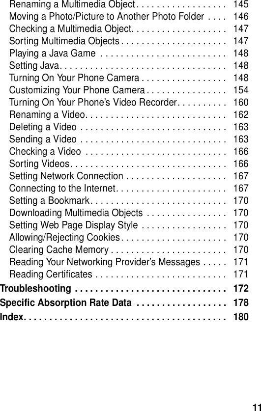  11Renaming a Multimedia Object. . . . . . . . . . . . . . . . . .   145Moving a Photo/Picture to Another Photo Folder . . . .   146Checking a Multimedia Object. . . . . . . . . . . . . . . . . . .   147Sorting Multimedia Objects . . . . . . . . . . . . . . . . . . . . .   147Playing a Java Game  . . . . . . . . . . . . . . . . . . . . . . . . .   148Setting Java. . . . . . . . . . . . . . . . . . . . . . . . . . . . . . . . .   148Turning On Your Phone Camera . . . . . . . . . . . . . . . . .   148Customizing Your Phone Camera . . . . . . . . . . . . . . . .   154Turning On Your Phone’s Video Recorder. . . . . . . . . .   160Renaming a Video. . . . . . . . . . . . . . . . . . . . . . . . . . . .   162Deleting a Video . . . . . . . . . . . . . . . . . . . . . . . . . . . . .   163Sending a Video . . . . . . . . . . . . . . . . . . . . . . . . . . . . .   163Checking a Video  . . . . . . . . . . . . . . . . . . . . . . . . . . . .   166Sorting Videos. . . . . . . . . . . . . . . . . . . . . . . . . . . . . . .   166Setting Network Connection . . . . . . . . . . . . . . . . . . . .   167Connecting to the Internet. . . . . . . . . . . . . . . . . . . . . .   167Setting a Bookmark. . . . . . . . . . . . . . . . . . . . . . . . . . .   170Downloading Multimedia Objects  . . . . . . . . . . . . . . . .   170Setting Web Page Display Style . . . . . . . . . . . . . . . . .   170Allowing/Rejecting Cookies. . . . . . . . . . . . . . . . . . . . .   170Clearing Cache Memory . . . . . . . . . . . . . . . . . . . . . . .   170Reading Your Networking Provider’s Messages . . . . .   171Reading Certificates . . . . . . . . . . . . . . . . . . . . . . . . . .   171Troubleshooting . . . . . . . . . . . . . . . . . . . . . . . . . . . . . .   172Specific Absorption Rate Data  . . . . . . . . . . . . . . . . . .   178Index. . . . . . . . . . . . . . . . . . . . . . . . . . . . . . . . . . . . . . . .   180