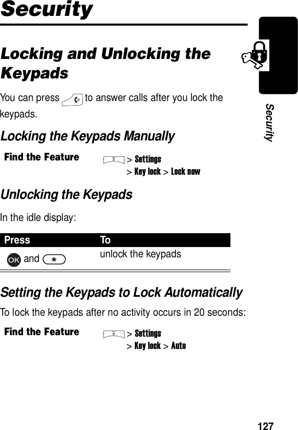  127SecuritySecurityLocking and Unlocking the KeypadsYou can press to answer calls after you lock the keypads.Locking the Keypads ManuallyUnlocking the KeypadsIn the idle display:Setting the Keypads to Lock AutomaticallyTo lock the keypads after no activity occurs in 20 seconds:Find the Feature&gt;Settings&gt;Key lock &gt;Lock nowPress Toand unlock the keypadsFind the Feature&gt;Settings&gt;Key lock &gt;Auto