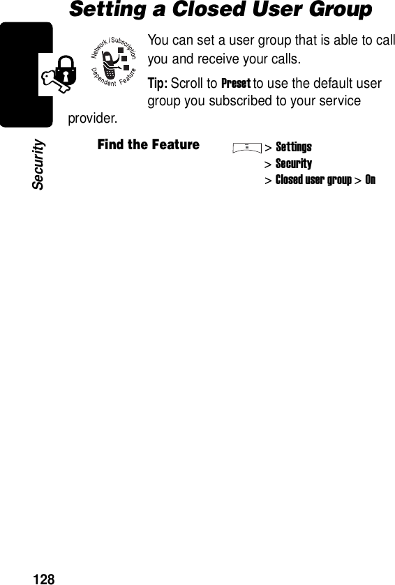  128SecuritySetting a Closed User GroupYou can set a user group that is able to call you and receive your calls.Tip: Scroll to Preset to use the default user group you subscribed to your service provider.Find the Feature&gt;Settings&gt;Security&gt;Closed user group &gt;On