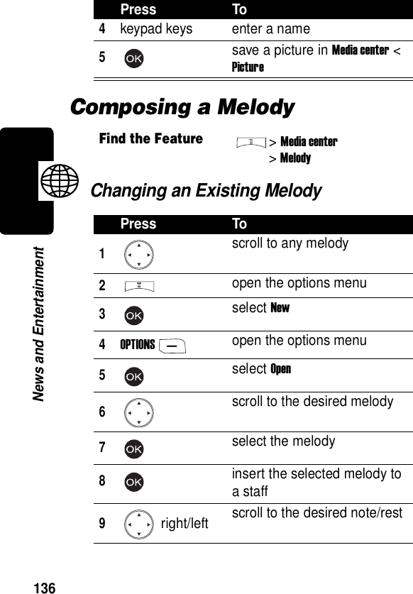  136News and EntertainmentComposing a MelodyChanging an Existing Melody4keypad keys enter a name5save a picture in Media center &lt; PictureFind the Feature&gt;Media center&gt;MelodyPress To1scroll to any melody2open the options menu3select New4OPTIONSopen the options menu5select Open6scroll to the desired melody7select the melody8insert the selected melody to a staff9 right/left scroll to the desired note/restPress To