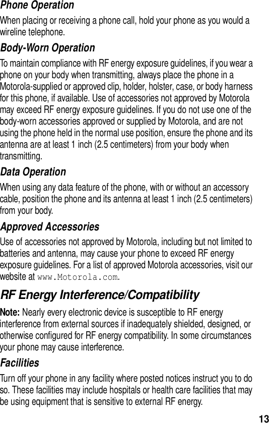  13Phone OperationWhen placing or receiving a phone call, hold your phone as you would a wireline telephone. Body-Worn OperationTo maintain compliance with RF energy exposure guidelines, if you wear a phone on your body when transmitting, always place the phone in a Motorola-supplied or approved clip, holder, holster, case, or body harness for this phone, if available. Use of accessories not approved by Motorola may exceed RF energy exposure guidelines. If you do not use one of the body-worn accessories approved or supplied by Motorola, and are not using the phone held in the normal use position, ensure the phone and its antenna are at least 1 inch (2.5 centimeters) from your body when transmitting.Data OperationWhen using any data feature of the phone, with or without an accessory cable, position the phone and its antenna at least 1 inch (2.5 centimeters) from your body.Approved AccessoriesUse of accessories not approved by Motorola, including but not limited to batteries and antenna, may cause your phone to exceed RF energy exposure guidelines. For a list of approved Motorola accessories, visit our website at www.Motorola.com.RF Energy Interference/CompatibilityNote: Nearly every electronic device is susceptible to RF energy interference from external sources if inadequately shielded, designed, or otherwise configured for RF energy compatibility. In some circumstances your phone may cause interference.FacilitiesTurn off your phone in any facility where posted notices instruct you to do so. These facilities may include hospitals or health care facilities that may be using equipment that is sensitive to external RF energy.