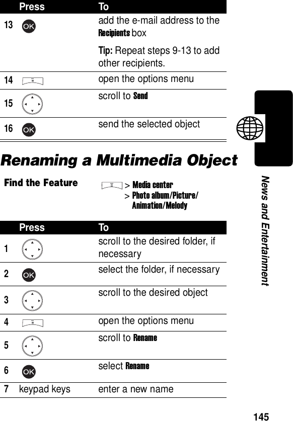  145News and EntertainmentRenaming a Multimedia Object13add the e-mail address to the Recipients boxTip: Repeat steps 9-13 to add other recipients.14open the options menu15scroll to Send16send the selected objectFind the Feature&gt;Media center&gt;Photo album/Picture/Animation/MelodyPress To1scroll to the desired folder, if necessary2select the folder, if necessary3scroll to the desired object4open the options menu5scroll to Rename6select Rename7keypad keys enter a new namePress To