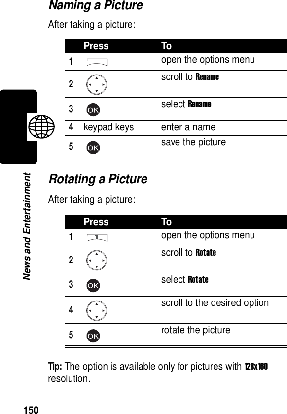  150News and EntertainmentNaming a PictureAfter taking a picture:Rotating a PictureAfter taking a picture:Tip: The option is available only for pictures with 128x160 resolution.Press To1open the options menu2scroll to Rename3select Rename4keypad keys enter a name5save the picturePress To1open the options menu2scroll to Rotate3select Rotate4scroll to the desired option5rotate the picture