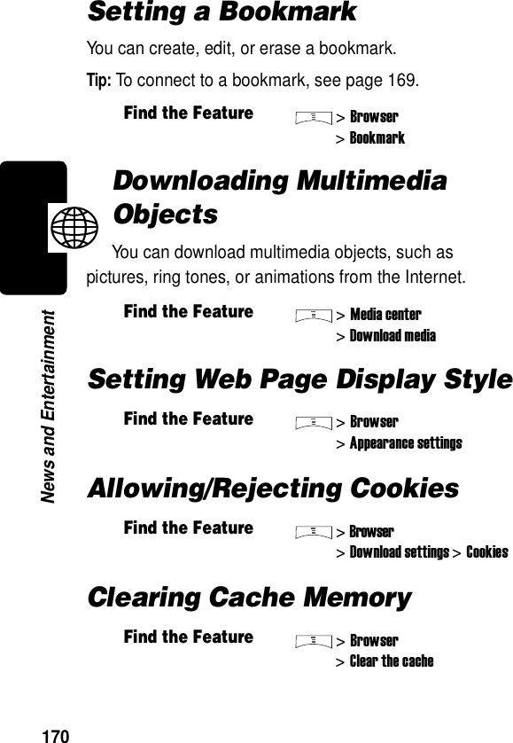  170News and EntertainmentSetting a BookmarkYou can create, edit, or erase a bookmark.Tip: To connect to a bookmark, see page 169.Downloading Multimedia ObjectsYou can download multimedia objects, such as pictures, ring tones, or animations from the Internet.Setting Web Page Display StyleAllowing/Rejecting CookiesClearing Cache MemoryFind the Feature&gt;Browser&gt;BookmarkFind the Feature&gt;Media center&gt;Download mediaFind the Feature&gt;Browser&gt;Appearance settingsFind the Feature&gt;Browser&gt;Download settings &gt;CookiesFind the Feature&gt;Browser&gt;Clear the cache