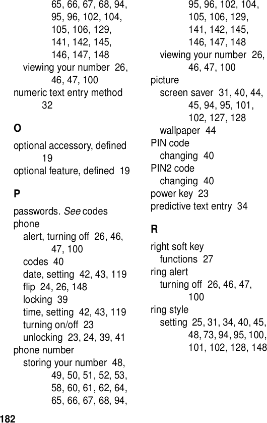 18265, 66, 67, 68, 94, 95, 96, 102, 104, 105, 106, 129, 141, 142, 145, 146, 147, 148viewing your number  26, 46, 47, 100numeric text entry method  32Ooptional accessory, defined  19optional feature, defined  19Ppasswords. See codesphonealert, turning off  26, 46, 47, 100codes  40date, setting  42, 43, 119flip  24, 26, 148locking  39time, setting  42, 43, 119turning on/off  23unlocking  23, 24, 39, 41phone numberstoring your number  48, 49, 50, 51, 52, 53, 58, 60, 61, 62, 64, 65, 66, 67, 68, 94, 95, 96, 102, 104, 105, 106, 129, 141, 142, 145, 146, 147, 148viewing your number  26, 46, 47, 100picturescreen saver  31, 40, 44, 45, 94, 95, 101, 102, 127, 128wallpaper  44PIN codechanging  40PIN2 codechanging  40power key  23predictive text entry  34Rright soft keyfunctions  27ring alertturning off  26, 46, 47, 100ring stylesetting  25, 31, 34, 40, 45, 48, 73, 94, 95, 100, 101, 102, 128, 148