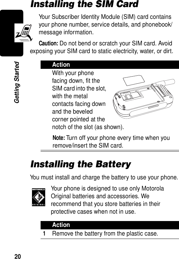  20Getting StartedInstalling the SIM CardYour Subscriber Identity Module (SIM) card contains your phone number, service details, and phonebook/message information.Caution: Do not bend or scratch your SIM card. Avoid exposing your SIM card to static electricity, water, or dirt.Installing the BatteryYou must install and charge the battery to use your phone.Your phone is designed to use only Motorola Original batteries and accessories. We recommend that you store batteries in their protective cases when not in use.ActionWith your phone facing down, fit the SIM card into the slot, with the metal contacts facing down and the beveled corner pointed at the notch of the slot (as shown).Note: Turn off your phone every time when you remove/insert the SIM card.Action1Remove the battery from the plastic case.