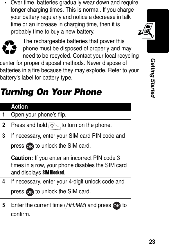  23Getting Started•Over time, batteries gradually wear down and require longer charging times. This is normal. If you charge your battery regularly and notice a decrease in talk time or an increase in charging time, then it is probably time to buy a new battery.The rechargeable batteries that power this phone must be disposed of properly and may need to be recycled. Contact your local recycling center for proper disposal methods. Never dispose of batteries in a fire because they may explode. Refer to your battery’s label for battery type.Turning On Your PhoneAction1Open your phone’s flip.2Press and hold to turn on the phone.3If necessary, enter your SIM card PIN code and press to unlock the SIM card.Caution: If you enter an incorrect PIN code 3 times in a row, your phone disables the SIM card and displays SIM Blocked.4If necessary, enter your 4-digit unlock code and press to unlock the SIM card.5Enter the current time (HH:MM) and press to confirm.