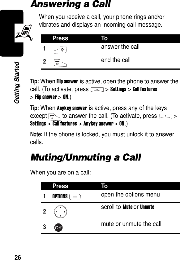  26Getting StartedAnswering a CallWhen you receive a call, your phone rings and/or vibrates and displays an incoming call message.Tip: When Flip answer is active, open the phone to answer the call. (To activate, press &gt;Settings &gt;Call features &gt;Flip answer &gt; ON.)Tip: When Anykey answer is active, press any of the keys except to answer the call. (To activate, press &gt; Settings &gt;Call features &gt;Anykey answer &gt; ON.)Note: If the phone is locked, you must unlock it to answer calls.Muting/Unmuting a CallWhen you are on a call:Press To1answer the call2 end the callPress To1OPTIONSopen the options menu2scroll to Mute or Unmute3mute or unmute the call