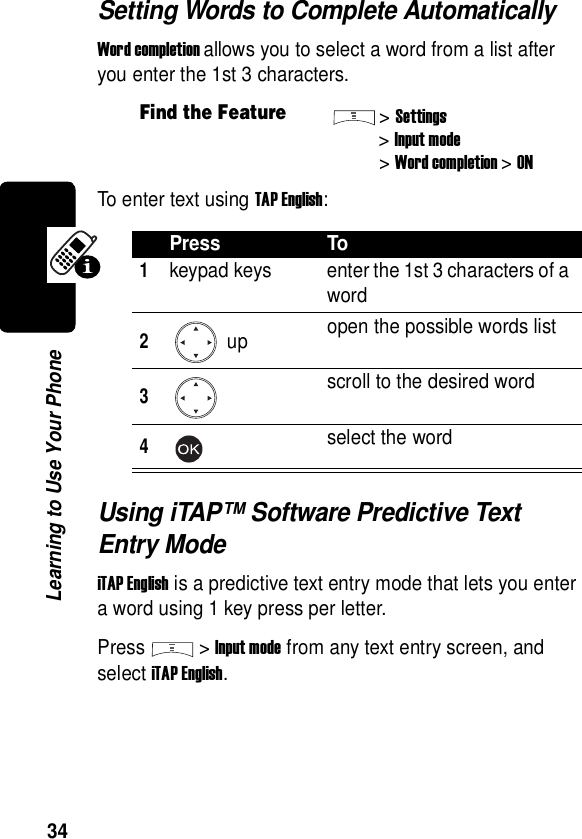  34Learning to Use Your PhoneSetting Words to Complete AutomaticallyWord completion allows you to select a word from a list after you enter the 1st 3 characters.To enter text using TAP English:Using iTAP™ Software Predictive Text Entry ModeiTAP English is a predictive text entry mode that lets you enter a word using 1 key press per letter.Press &gt;Input mode from any text entry screen, and select iTAP English.Find the Feature&gt;Settings&gt;Input mode&gt;Word completion&gt;ONPress To1keypad keys enter the 1st 3 characters of a word2 up open the possible words list3scroll to the desired word4select the word