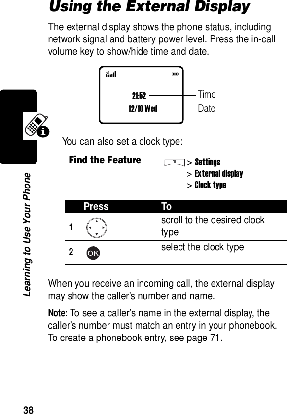  38Learning to Use Your PhoneUsing the External DisplayThe external display shows the phone status, including network signal and battery power level. Press the in-call volume key to show/hide time and date.You can also set a clock type:When you receive an incoming call, the external display may show the caller’s number and name.Note: To see a caller’s name in the external display, the caller’s number must match an entry in your phonebook. To create a phonebook entry, see page 71.Find the Feature&gt;Settings&gt;External display&gt;Clock typePress To1scroll to the desired clock type2select the clock type21:5212/10 WedTimeDate