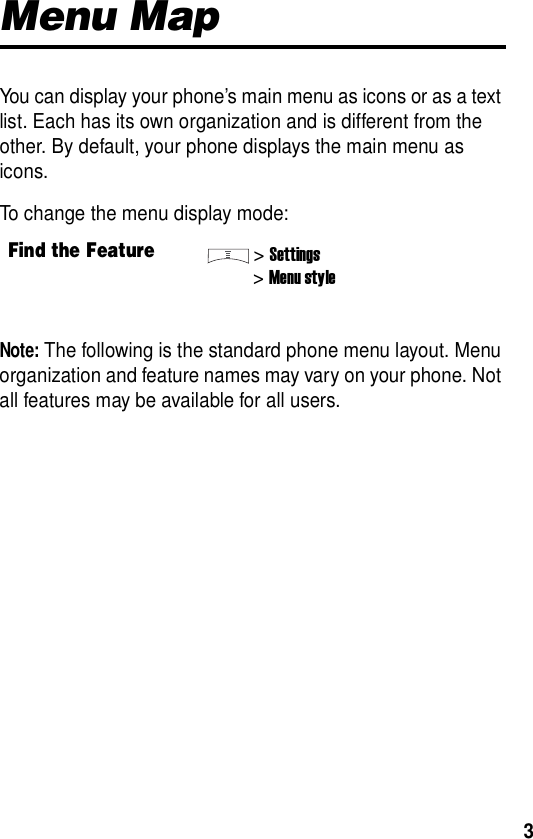  3Menu MapYou can display your phone’s main menu as icons or as a text list. Each has its own organization and is different from the other. By default, your phone displays the main menu as icons.To change the menu display mode:Note: The following is the standard phone menu layout. Menu organization and feature names may vary on your phone. Not all features may be available for all users.Find the Feature&gt;Settings&gt;Menu style