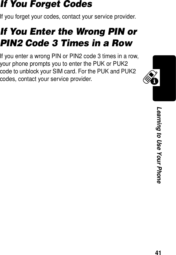  41Learning to Use Your PhoneIf You Forget CodesIf you forget your codes, contact your service provider.If You Enter the Wrong PIN or PIN2 Code 3 Times in a RowIf you enter a wrong PIN or PIN2 code 3 times in a row, your phone prompts you to enter the PUK or PUK2 code to unblock your SIM card. For the PUK and PUK2 codes, contact your service provider.