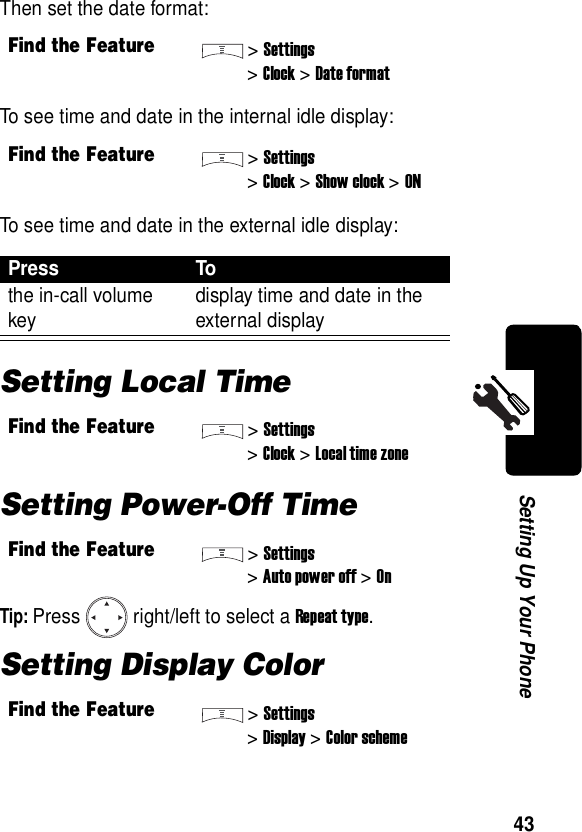  43Setting Up Your PhoneThen set the date format:To see time and date in the internal idle display:To see time and date in the external idle display:Setting Local TimeSetting Power-Off TimeTip: Press right/left to select a Repeat type.Setting Display ColorFind the Feature&gt;Settings&gt;Clock &gt;Date formatFind the Feature&gt;Settings&gt;Clock &gt;Show clock&gt;ONPress Tothe in-call volume key display time and date in the external displayFind the Feature&gt;Settings&gt;Clock &gt;Local time zoneFind the Feature&gt;Settings&gt;Auto power off &gt;OnFind the Feature&gt;Settings&gt;Display &gt;Color scheme