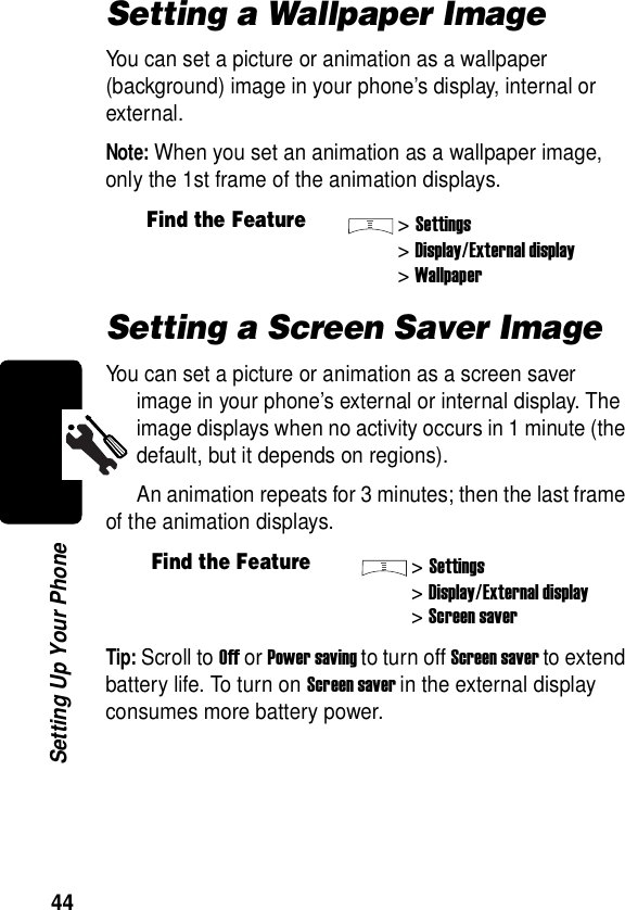  44Setting Up Your PhoneSetting a Wallpaper ImageYou can set a picture or animation as a wallpaper (background) image in your phone’s display, internal or external.Note: When you set an animation as a wallpaper image, only the 1st frame of the animation displays.Setting a Screen Saver ImageYou can set a picture or animation as a screen saver image in your phone’s external or internal display. The image displays when no activity occurs in 1 minute (the default, but it depends on regions).An animation repeats for 3 minutes; then the last frame of the animation displays.Tip: Scroll to Off or Power saving to turn off Screen saver to extend battery life. To turn on Screen saver in the external display consumes more battery power.Find the Feature&gt;Settings&gt;Display/External display&gt;WallpaperFind the Feature&gt;Settings&gt;Display/External display&gt;Screen saver