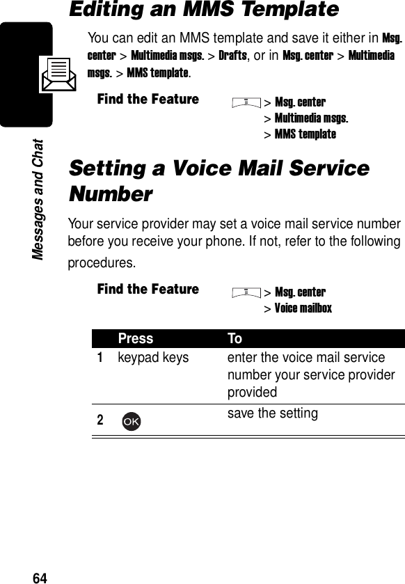  64Messages and ChatEditing an MMS TemplateYou can edit an MMS template and save it either in Msg. center &gt; Multimedia msgs. &gt; Drafts, or in Msg. center &gt; Multimedia msgs. &gt; MMS template.Setting a Voice Mail Service NumberYour service provider may set a voice mail service number before you receive your phone. If not, refer to the following procedures.Find the Feature&gt;Msg. center&gt;Multimedia msgs.&gt;MMS templateFind the Feature&gt;Msg. center&gt;Voice mailboxPress To1keypad keys enter the voice mail service number your service provider provided2save the setting