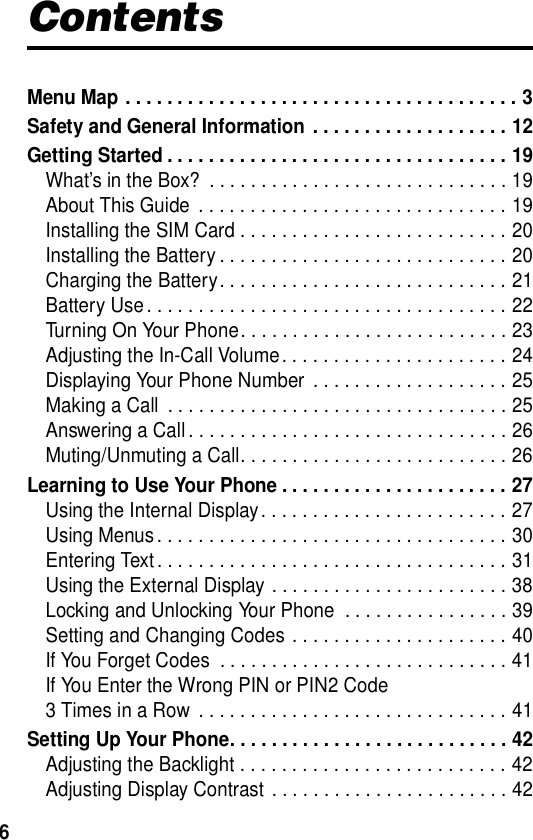  6ContentsMenu Map . . . . . . . . . . . . . . . . . . . . . . . . . . . . . . . . . . . . . . 3Safety and General Information  . . . . . . . . . . . . . . . . . . . 12Getting Started . . . . . . . . . . . . . . . . . . . . . . . . . . . . . . . . . 19What’s in the Box?  . . . . . . . . . . . . . . . . . . . . . . . . . . . . . 19About This Guide  . . . . . . . . . . . . . . . . . . . . . . . . . . . . . . 19Installing the SIM Card . . . . . . . . . . . . . . . . . . . . . . . . . . 20Installing the Battery . . . . . . . . . . . . . . . . . . . . . . . . . . . . 20Charging the Battery. . . . . . . . . . . . . . . . . . . . . . . . . . . . 21Battery Use . . . . . . . . . . . . . . . . . . . . . . . . . . . . . . . . . . . 22Turning On Your Phone. . . . . . . . . . . . . . . . . . . . . . . . . . 23Adjusting the In-Call Volume. . . . . . . . . . . . . . . . . . . . . . 24Displaying Your Phone Number  . . . . . . . . . . . . . . . . . . . 25Making a Call  . . . . . . . . . . . . . . . . . . . . . . . . . . . . . . . . . 25Answering a Call . . . . . . . . . . . . . . . . . . . . . . . . . . . . . . . 26Muting/Unmuting a Call. . . . . . . . . . . . . . . . . . . . . . . . . . 26Learning to Use Your Phone . . . . . . . . . . . . . . . . . . . . . . 27Using the Internal Display. . . . . . . . . . . . . . . . . . . . . . . . 27Using Menus . . . . . . . . . . . . . . . . . . . . . . . . . . . . . . . . . . 30Entering Text . . . . . . . . . . . . . . . . . . . . . . . . . . . . . . . . . . 31Using the External Display . . . . . . . . . . . . . . . . . . . . . . . 38Locking and Unlocking Your Phone  . . . . . . . . . . . . . . . . 39Setting and Changing Codes . . . . . . . . . . . . . . . . . . . . . 40If You Forget Codes  . . . . . . . . . . . . . . . . . . . . . . . . . . . . 41If You Enter the Wrong PIN or PIN2 Code   3 Times in a Row  . . . . . . . . . . . . . . . . . . . . . . . . . . . . . . 41Setting Up Your Phone. . . . . . . . . . . . . . . . . . . . . . . . . . . 42Adjusting the Backlight . . . . . . . . . . . . . . . . . . . . . . . . . . 42Adjusting Display Contrast . . . . . . . . . . . . . . . . . . . . . . . 42