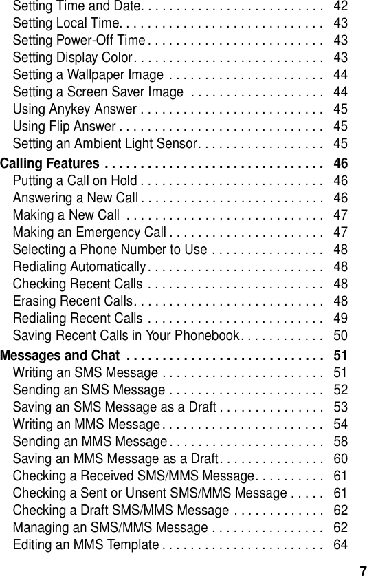  7Setting Time and Date. . . . . . . . . . . . . . . . . . . . . . . . . .   42Setting Local Time. . . . . . . . . . . . . . . . . . . . . . . . . . . . .   43Setting Power-Off Time . . . . . . . . . . . . . . . . . . . . . . . . .   43Setting Display Color. . . . . . . . . . . . . . . . . . . . . . . . . . .   43Setting a Wallpaper Image  . . . . . . . . . . . . . . . . . . . . . .   44Setting a Screen Saver Image  . . . . . . . . . . . . . . . . . . .   44Using Anykey Answer . . . . . . . . . . . . . . . . . . . . . . . . . .   45Using Flip Answer . . . . . . . . . . . . . . . . . . . . . . . . . . . . .   45Setting an Ambient Light Sensor. . . . . . . . . . . . . . . . . .   45Calling Features . . . . . . . . . . . . . . . . . . . . . . . . . . . . . . .   46Putting a Call on Hold . . . . . . . . . . . . . . . . . . . . . . . . . .   46Answering a New Call . . . . . . . . . . . . . . . . . . . . . . . . . .   46Making a New Call  . . . . . . . . . . . . . . . . . . . . . . . . . . . .   47Making an Emergency Call . . . . . . . . . . . . . . . . . . . . . .   47Selecting a Phone Number to Use . . . . . . . . . . . . . . . .   48Redialing Automatically. . . . . . . . . . . . . . . . . . . . . . . . .   48Checking Recent Calls . . . . . . . . . . . . . . . . . . . . . . . . .   48Erasing Recent Calls. . . . . . . . . . . . . . . . . . . . . . . . . . .   48Redialing Recent Calls . . . . . . . . . . . . . . . . . . . . . . . . .   49Saving Recent Calls in Your Phonebook. . . . . . . . . . . .   50Messages and Chat  . . . . . . . . . . . . . . . . . . . . . . . . . . . .   51Writing an SMS Message . . . . . . . . . . . . . . . . . . . . . . .   51Sending an SMS Message . . . . . . . . . . . . . . . . . . . . . .   52Saving an SMS Message as a Draft . . . . . . . . . . . . . . .   53Writing an MMS Message . . . . . . . . . . . . . . . . . . . . . . .   54Sending an MMS Message . . . . . . . . . . . . . . . . . . . . . .   58Saving an MMS Message as a Draft. . . . . . . . . . . . . . .   60Checking a Received SMS/MMS Message. . . . . . . . . .   61Checking a Sent or Unsent SMS/MMS Message . . . . .   61Checking a Draft SMS/MMS Message . . . . . . . . . . . . .   62Managing an SMS/MMS Message . . . . . . . . . . . . . . . .   62Editing an MMS Template . . . . . . . . . . . . . . . . . . . . . . .   64