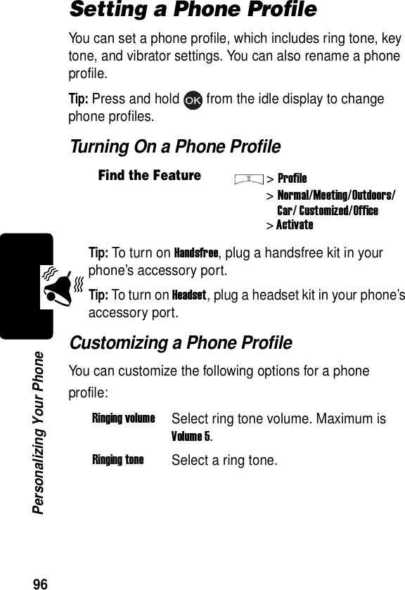  96Personalizing Your PhoneSetting a Phone ProfileYou can set a phone profile, which includes ring tone, key tone, and vibrator settings. You can also rename a phone profile.Tip: Press and hold from the idle display to change phone profiles.Turning On a Phone ProfileTip: To turn on Handsfree, plug a handsfree kit in your phone’s accessory port.Tip: To turn on Headset, plug a headset kit in your phone’s accessory port.Customizing a Phone ProfileYou can customize the following options for a phone profile:Find the Feature&gt;Profile&gt;Normal/Meeting/Outdoors/Car/ Customized/Office&gt; ActivateRinging volumeSelect ring tone volume. Maximum is Volume 5.Ringing toneSelect a ring tone.