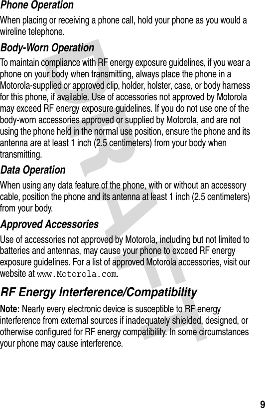 DRAFT 9Phone OperationWhen placing or receiving a phone call, hold your phone as you would a wireline telephone. Body-Worn OperationTo maintain compliance with RF energy exposure guidelines, if you wear a phone on your body when transmitting, always place the phone in a Motorola-supplied or approved clip, holder, holster, case, or body harness for this phone, if available. Use of accessories not approved by Motorola may exceed RF energy exposure guidelines. If you do not use one of the body-worn accessories approved or supplied by Motorola, and are not using the phone held in the normal use position, ensure the phone and its antenna are at least 1 inch (2.5 centimeters) from your body when transmitting.Data OperationWhen using any data feature of the phone, with or without an accessory cable, position the phone and its antenna at least 1 inch (2.5 centimeters) from your body.Approved AccessoriesUse of accessories not approved by Motorola, including but not limited to batteries and antennas, may cause your phone to exceed RF energy exposure guidelines. For a list of approved Motorola accessories, visit our website at www.Motorola.com.RF Energy Interference/CompatibilityNote: Nearly every electronic device is susceptible to RF energy interference from external sources if inadequately shielded, designed, or otherwise configured for RF energy compatibility. In some circumstances your phone may cause interference.