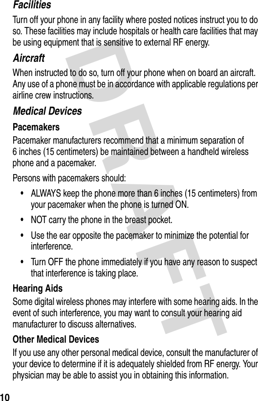 DRAFT 10FacilitiesTurn off your phone in any facility where posted notices instruct you to do so. These facilities may include hospitals or health care facilities that may be using equipment that is sensitive to external RF energy.AircraftWhen instructed to do so, turn off your phone when on board an aircraft. Any use of a phone must be in accordance with applicable regulations per airline crew instructions.Medical DevicesPacemakersPacemaker manufacturers recommend that a minimum separation of 6 inches (15 centimeters) be maintained between a handheld wireless phone and a pacemaker.Persons with pacemakers should:•ALWAYS keep the phone more than 6 inches (15 centimeters) from your pacemaker when the phone is turned ON.•NOT carry the phone in the breast pocket.•Use the ear opposite the pacemaker to minimize the potential for interference.•Turn OFF the phone immediately if you have any reason to suspect that interference is taking place.Hearing AidsSome digital wireless phones may interfere with some hearing aids. In the event of such interference, you may want to consult your hearing aid manufacturer to discuss alternatives.Other Medical DevicesIf you use any other personal medical device, consult the manufacturer of your device to determine if it is adequately shielded from RF energy. Your physician may be able to assist you in obtaining this information.