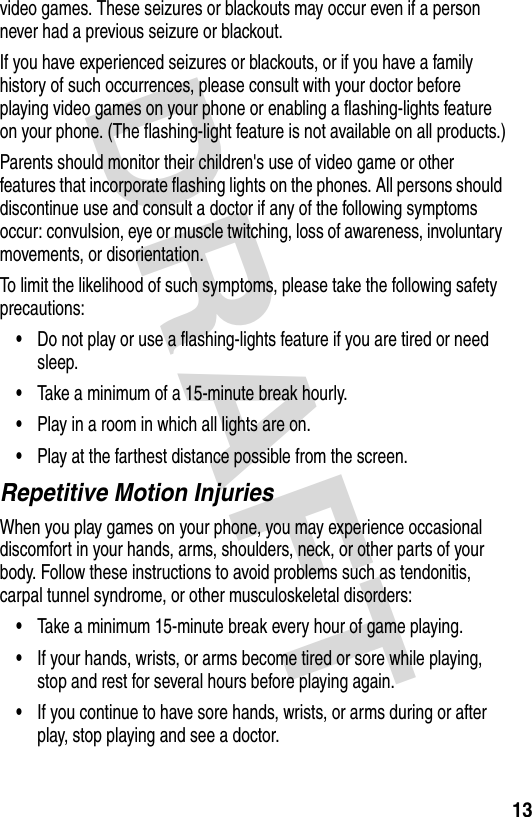 DRAFT 13video games. These seizures or blackouts may occur even if a person never had a previous seizure or blackout.If you have experienced seizures or blackouts, or if you have a family history of such occurrences, please consult with your doctor before playing video games on your phone or enabling a flashing-lights feature on your phone. (The flashing-light feature is not available on all products.)Parents should monitor their children&apos;s use of video game or other features that incorporate flashing lights on the phones. All persons should discontinue use and consult a doctor if any of the following symptoms occur: convulsion, eye or muscle twitching, loss of awareness, involuntary movements, or disorientation.To limit the likelihood of such symptoms, please take the following safety precautions:•Do not play or use a flashing-lights feature if you are tired or need sleep.•Take a minimum of a 15-minute break hourly.•Play in a room in which all lights are on.•Play at the farthest distance possible from the screen.Repetitive Motion InjuriesWhen you play games on your phone, you may experience occasional discomfort in your hands, arms, shoulders, neck, or other parts of your body. Follow these instructions to avoid problems such as tendonitis, carpal tunnel syndrome, or other musculoskeletal disorders:•Take a minimum 15-minute break every hour of game playing.•If your hands, wrists, or arms become tired or sore while playing, stop and rest for several hours before playing again.•If you continue to have sore hands, wrists, or arms during or after play, stop playing and see a doctor.