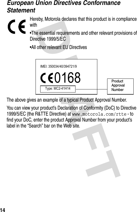 DRAFT 14European Union Directives Conformance StatementHereby, Motorola declares that this product is in compliance with•The essential requirements and other relevant provisions of Directive 1999/5/EC•All other relevant EU DirectivesThe above gives an example of a typical Product Approval Number.You can view your product’s Declaration of Conformity (DoC) to Directive 1999/5/EC (the R&amp;TTE Directive) at www.motorola.com/rtte - to find your DoC, enter the product Approval Number from your product’s label in the “Search” bar on the Web site.IMEI: 350034/40/394721/90168Type: MC2-41H14ProductApproval Number