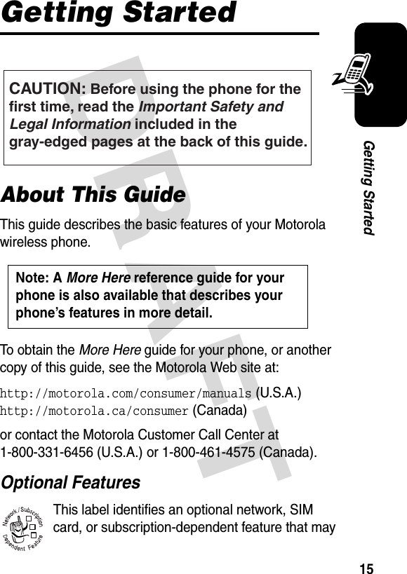 DRAFT 15Getting StartedGetting StartedAbout This GuideThis guide describes the basic features of your Motorola wireless phone.To obtain the More Here guide for your phone, or another copy of this guide, see the Motorola Web site at:http://motorola.com/consumer/manuals (U.S.A.)http://motorola.ca/consumer (Canada)or contact the Motorola Customer Call Center at 1-800-331-6456 (U.S.A.) or 1-800-461-4575 (Canada).Optional FeaturesThis label identifies an optional network, SIM card, or subscription-dependent feature that may CAUTION: Before using the phone for thefirst time, read the Important Safety and Legal Information included in the gray-edged pages at the back of this guide.032259oNote: A More Here reference guide for your phone is also available that describes your phone’s features in more detail. 032380o