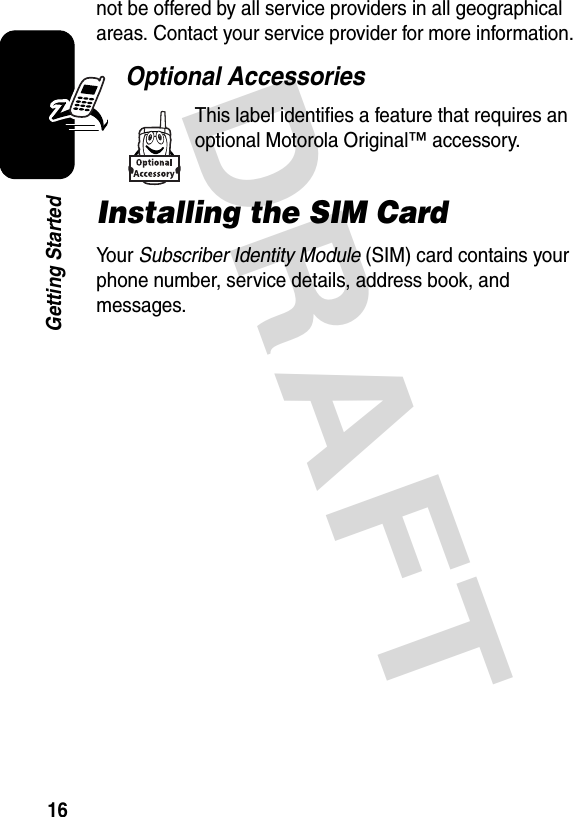 DRAFT 16Getting Startednot be offered by all service providers in all geographical areas. Contact your service provider for more information.Optional AccessoriesThis label identifies a feature that requires an optional Motorola Original™ accessory.Installing the SIM CardYo u r   Subscriber Identity Module (SIM) card contains your phone number, service details, address book, and messages.