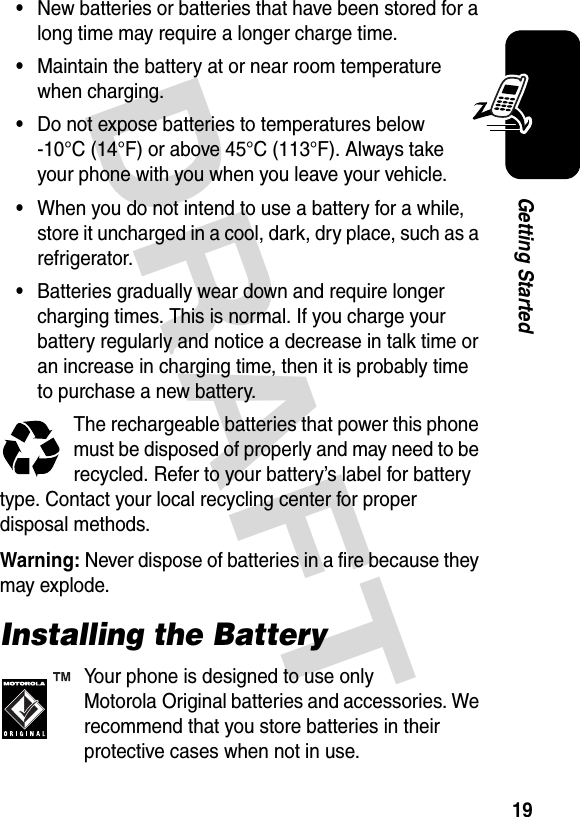 DRAFT 19Getting Started•New batteries or batteries that have been stored for a long time may require a longer charge time.•Maintain the battery at or near room temperature when charging.•Do not expose batteries to temperatures below -10°C (14°F) or above 45°C (113°F). Always take your phone with you when you leave your vehicle.•When you do not intend to use a battery for a while, store it uncharged in a cool, dark, dry place, such as a refrigerator.•Batteries gradually wear down and require longer charging times. This is normal. If you charge your battery regularly and notice a decrease in talk time or an increase in charging time, then it is probably time to purchase a new battery.The rechargeable batteries that power this phone must be disposed of properly and may need to be recycled. Refer to your battery’s label for battery type. Contact your local recycling center for proper disposal methods.Warning: Never dispose of batteries in a fire because they may explode.Installing the BatteryYour phone is designed to use only Motorola Original batteries and accessories. We recommend that you store batteries in their protective cases when not in use.