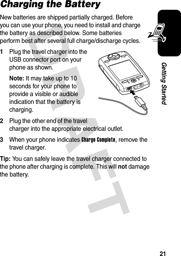 DRAFT 21Getting StartedCharging the BatteryNew batteries are shipped partially charged. Before you can use your phone, you need to install and charge the battery as described below. Some batteries perform best after several full charge/discharge cycles. 1Plug the travel charger into the USB connector port on your phone as shown.Note: It may take up to 10 seconds for your phone to provide a visible or audible indication that the battery is charging.2Plug the other end of the travel charger into the appropriate electrical outlet.3When your phone indicates Charge Complete, remove the travel charger.Tip: You can safely leave the travel charger connected to the phone after charging is complete. This will not damage the battery.