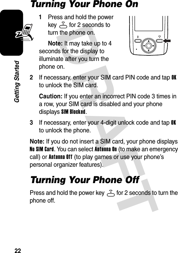 DRAFT 22Getting StartedTurning Your Phone On1Press and hold the power key   for 2 seconds to turn the phone on.Note: It may take up to 4 seconds for the display to illuminate after you turn the phone on.2If necessary, enter your SIM card PIN code and tap OK to unlock the SIM card.Caution: If you enter an incorrect PIN code 3 times in a row, your SIM card is disabled and your phone displays SIM Blocked.3If necessary, enter your 4-digit unlock code and tap OK to unlock the phone.Note: If you do not insert a SIM card, your phone displays No SIM Card. You can select Antenna On (to make an emergency call) or Antenna Off (to play games or use your phone’s personal organizer features).Turning Your Phone OffPress and hold the power key   for 2 seconds to turn the phone off.040125o