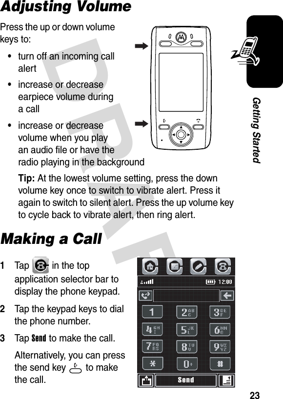 DRAFT 23Getting StartedAdjusting VolumePress the up or down volume keys to:•turn off an incoming call alert•increase or decrease earpiece volume during a call•increase or decrease volume when you play an audio file or have the radio playing in the backgroundTip: At the lowest volume setting, press the down volume key once to switch to vibrate alert. Press it again to switch to silent alert. Press the up volume key to cycle back to vibrate alert, then ring alert.Making a Call1Tap   in the top application selector bar to display the phone keypad.2Tap the keypad keys to dial the phone number.3Tap Send to make the call.Alternatively, you can press the send key   to make the call.040126oSend