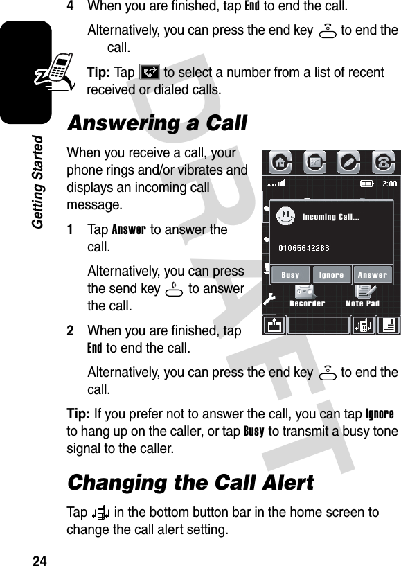 DRAFT 24Getting Started4When you are finished, tap End to end the call.Alternatively, you can press the end key   to end the call.Tip: Tap   to select a number from a list of recent received or dialed calls.Answering a CallWhen you receive a call, your phone rings and/or vibrates and displays an incoming call message.1Tap Answer to answer the call.Alternatively, you can press the send key   to answer the call.2When you are finished, tap End to end the call.Alternatively, you can press the end key   to end the call.Tip: If you prefer not to answer the call, you can tap Ignore to hang up on the caller, or tap Busy to transmit a busy tone signal to the caller.Changing the Call AlertTap   in the bottom button bar in the home screen to change the call alert setting.RecorderIncoming Call...Busy AnswerIgnoreNote Pad