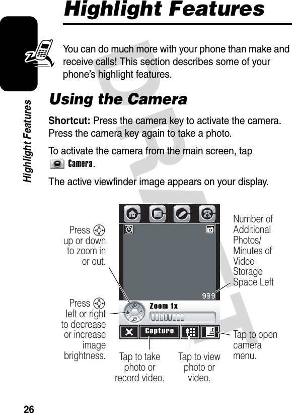 DRAFT 26Highlight FeaturesHighlight FeaturesYou can do much more with your phone than make and receive calls! This section describes some of your phone’s highlight features.Using the CameraShortcut: Press the camera key to activate the camera. Press the camera key again to take a photo.To activate the camera from the main screen, tap Camera.The active viewfinder image appears on your display.Tap to view photo or video.Press S left or right to decrease or increase image brightness.Press S up or down to zoom in or out.Tap to opencamera menu.Number of Additional Photos/ Minutes of Video Storage Space LeftTap to take photo or record video.CaptureZoom 1x