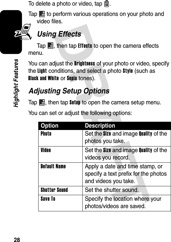 DRAFT 28Highlight FeaturesTo delete a photo or video, tap  .Tap   to perform various operations on your photo and video files.Using EffectsTap , then tap Effects to open the camera effects menu.You can adjust the Brightness of your photo or video, specify the Light conditions, and select a photo Style (such as Black and White or Sepia tones).Adjusting Setup OptionsTap , then tap Setup to open the camera setup menu.You can set or adjust the following options:Option DescriptionPhoto Set the Size and image Quality of the photos you take.Video Set the Size and image Quality of the videos you record.Default Name  Apply a date and time stamp, or specify a text prefix for the photos and videos you take.Shutter Sound  Set the shutter sound.Save To  Specify the location where your photos/videos are saved.