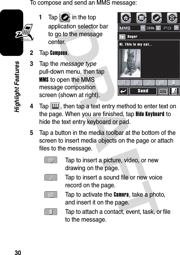 DRAFT 30Highlight FeaturesTo compose and send an MMS message:1Tap   in the top application selector bar to go to the message center.2Tap Compose.3Tap the message type pull-down menu, then tap MMS to open the MMS message composition screen (shown at right).4Tap  , then tap a text entry method to enter text on the page. When you are finished, tap Hide Keyboard to hide the text entry keyboard or pad.5Tap a button in the media toolbar at the bottom of the screen to insert media objects on the page or attach files to the message.Tap to insert a picture, video, or new drawing on the page.Tap to insert a sound file or new voice record on the page.Tap to activate the Camera, take a photo, and insert it on the page.Tap to attach a contact, event, task, or file to the message.SendRogerTo:Hi, This is my cat...