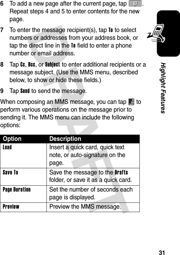 DRAFT 31Highlight Features6To add a new page after the current page, tap  . Repeat steps 4 and 5 to enter contents for the new page.7To enter the message recipient(s), tap To to select numbers or addresses from your address book, or tap the direct line in the To field to enter a phone number or email address.8Tap Cc, Bcc, or Subject to enter additional recipients or a message subject. (Use the MMS menu, described below, to show or hide these fields.)9Tap Send to send the message.When composing an MMS message, you can tap   to perform various operations on the message prior to sending it. The MMS menu can include the following options:Option DescriptionLoad  Insert a quick card, quick text note, or auto-signature on the page.Save To  Save the message to the Drafts folder, or save it as a quick card.Page Duration  Set the number of seconds each page is displayed.Preview  Preview the MMS message.