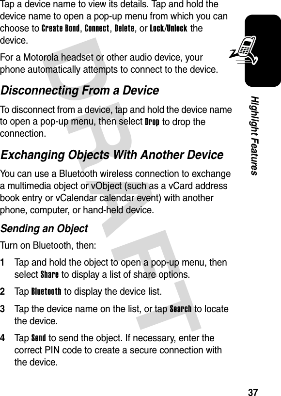 DRAFT 37Highlight FeaturesTap a device name to view its details. Tap and hold the device name to open a pop-up menu from which you can choose to Create Bond, Connect, Delete, or Lock/Unlock the device.For a Motorola headset or other audio device, your phone automatically attempts to connect to the device.Disconnecting From a DeviceTo disconnect from a device, tap and hold the device name to open a pop-up menu, then select Drop to drop the connection.Exchanging Objects With Another DeviceYou can use a Bluetooth wireless connection to exchange a multimedia object or vObject (such as a vCard address book entry or vCalendar calendar event) with another phone, computer, or hand-held device.Sending an ObjectTurn on Bluetooth, then:1Tap and hold the object to open a pop-up menu, then select Share to display a list of share options.2Tap Bluetooth to display the device list.3Tap the device name on the list, or tap Search to locate the device.4Tap Send to send the object. If necessary, enter the correct PIN code to create a secure connection with the device.