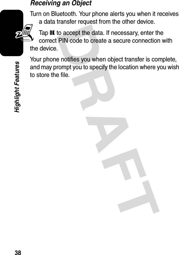 DRAFT 38Highlight FeaturesReceiving an ObjectTurn on Bluetooth. Your phone alerts you when it receives a data transfer request from the other device.Ta p  OK to accept the data. If necessary, enter the correct PIN code to create a secure connection with the device.Your phone notifies you when object transfer is complete, and may prompt you to specify the location where you wish to store the file.