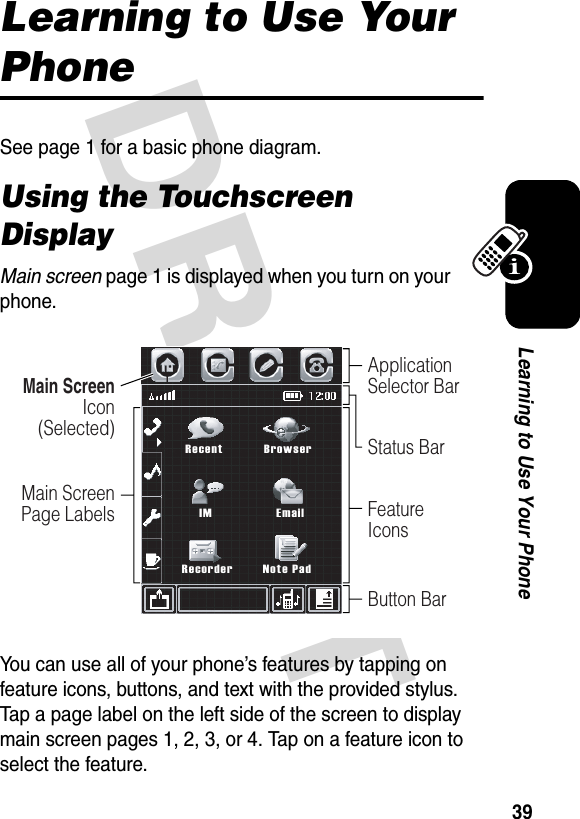 DRAFT 39Learning to Use Your PhoneLearning to Use Your PhoneSee page 1 for a basic phone diagram.Using the Touchscreen DisplayMain screen page 1 is displayed when you turn on your phone.You can use all of your phone’s features by tapping on feature icons, buttons, and text with the provided stylus. Tap a page label on the left side of the screen to display main screen pages 1, 2, 3, or 4. Tap on a feature icon to select the feature.Main Screen Icon  (Selected)Main Screen Page LabelsApplication Selector BarStatus BarFeature IconsButton BarRecentIMRecorderBrowserEmailNote Pad