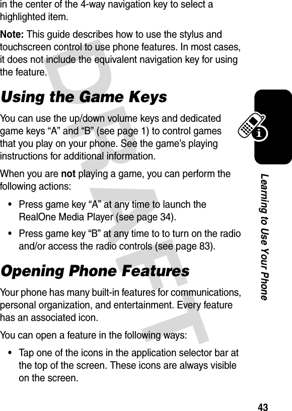 DRAFT 43Learning to Use Your Phonein the center of the 4-way navigation key to select a highlighted item.Note: This guide describes how to use the stylus and touchscreen control to use phone features. In most cases, it does not include the equivalent navigation key for using the feature.Using the Game KeysYou can use the up/down volume keys and dedicated game keys “A” and “B” (see page 1) to control games that you play on your phone. See the game’s playing instructions for additional information.When you are not playing a game, you can perform the following actions:•Press game key “A” at any time to launch the RealOne Media Player (see page 34).•Press game key “B” at any time to to turn on the radio and/or access the radio controls (see page 83).Opening Phone FeaturesYour phone has many built-in features for communications, personal organization, and entertainment. Every feature has an associated icon.You can open a feature in the following ways:•Tap one of the icons in the application selector bar at the top of the screen. These icons are always visible on the screen.